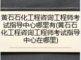 黄石石化工程咨询工程师考试指导中心哪里有(黄石石化工程咨询工程师考试指导中心在哪里)
