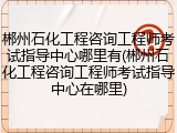 郴州石化工程咨询工程师考试指导中心哪里有(郴州石化工程咨询工程师考试指导中心在哪里)