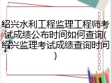 绍兴水利工程监理工程师考试成绩公布时间如何查询(绍兴监理考试成绩查询时间)