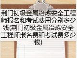 荆门初级金属冶炼安全工程师报名和考试费用分别多少钱(荆门初级金属冶炼安全工程师报名费和考试费多少钱)