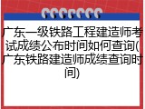 广东一级铁路工程建造师考试成绩公布时间如何查询(广东铁路建造师成绩查询时间)