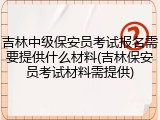 吉林中级保安员考试报名需要提供什么材料(吉林保安员考试材料需提供)