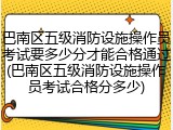 巴南区五级消防设施操作员考试要多少分才能合格通过(巴南区五级消防设施操作员考试合格分多少)