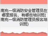 南充一级消防安全管理员在哪里报名，有哪些培训班(南充一级消防管理员报名培训班)