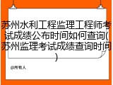 苏州水利工程监理工程师考试成绩公布时间如何查询(苏州监理考试成绩查询时间)