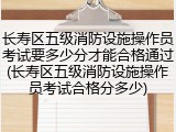 长寿区五级消防设施操作员考试要多少分才能合格通过(长寿区五级消防设施操作员考试合格分多少)