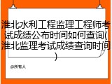淮北水利工程监理工程师考试成绩公布时间如何查询(淮北监理考试成绩查询时间)