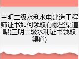 三明二级水利水电建造工程师证书如何领取有哪些渠道呢(三明二级水利证书领取渠道)