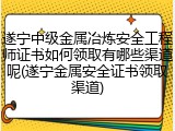 遂宁中级金属冶炼安全工程师证书如何领取有哪些渠道呢(遂宁金属安全证书领取渠道)