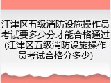 江津区五级消防设施操作员考试要多少分才能合格通过(江津区五级消防设施操作员考试合格分多少)