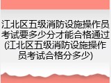 江北区五级消防设施操作员考试要多少分才能合格通过(江北区五级消防设施操作员考试合格分多少)