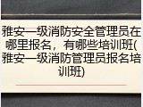 雅安一级消防安全管理员在哪里报名，有哪些培训班(雅安一级消防管理员报名培训班)