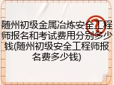 随州初级金属冶炼安全工程师报名和考试费用分别多少钱(随州初级安全工程师报名费多少钱)