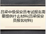 吕梁中级保安员考试报名需要提供什么材料(吕梁保安员报名材料)