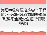 绵阳中级金属冶炼安全工程师证书如何领取有哪些渠道呢(绵阳金属安全证书领取渠道)
