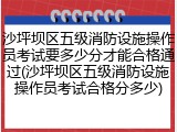 沙坪坝区五级消防设施操作员考试要多少分才能合格通过(沙坪坝区五级消防设施操作员考试合格分多少)