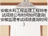 安徽水利工程监理工程师考试成绩公布时间如何查询(安徽监理考试成绩查询时间)