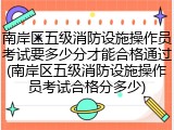 南岸区五级消防设施操作员考试要多少分才能合格通过(南岸区五级消防设施操作员考试合格分多少)