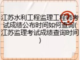 江苏水利工程监理工程师考试成绩公布时间如何查询(江苏监理考试成绩查询时间)