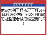 芜湖水利工程监理工程师考试成绩公布时间如何查询(芜湖监理考试成绩查询时间)