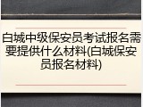 白城中级保安员考试报名需要提供什么材料(白城保安员报名材料)