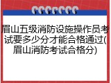 眉山五级消防设施操作员考试要多少分才能合格通过(眉山消防考试合格分)