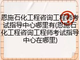 恩施石化工程咨询工程师考试指导中心哪里有(恩施石化工程咨询工程师考试指导中心在哪里)