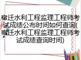 宿迁水利工程监理工程师考试成绩公布时间如何查询(宿迁水利工程监理工程师考试成绩查询时间)