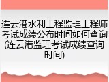 连云港水利工程监理工程师考试成绩公布时间如何查询(连云港监理考试成绩查询时间)