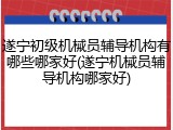 遂宁初级机械员辅导机构有哪些哪家好(遂宁机械员辅导机构哪家好)