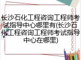 长沙石化工程咨询工程师考试指导中心哪里有(长沙石化工程咨询工程师考试指导中心在哪里)