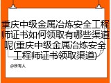 重庆中级金属冶炼安全工程师证书如何领取有哪些渠道呢(重庆中级金属冶炼安全工程师证书领取渠道)
