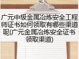 广元中级金属冶炼安全工程师证书如何领取有哪些渠道呢(广元金属冶炼安全证书领取渠道)