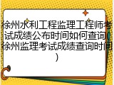 徐州水利工程监理工程师考试成绩公布时间如何查询(徐州监理考试成绩查询时间)
