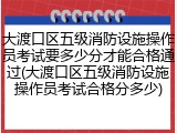 大渡口区五级消防设施操作员考试要多少分才能合格通过(大渡口区五级消防设施操作员考试合格分多少)