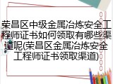 荣昌区中级金属冶炼安全工程师证书如何领取有哪些渠道呢(荣昌区金属冶炼安全工程师证书领取渠道)