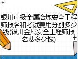 银川中级金属冶炼安全工程师报名和考试费用分别多少钱(银川金属安全工程师报名费多少钱)