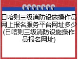 日喀则三级消防设施操作员网上报名服务平台网址多少(日喀则三级消防设施操作员报名网址)