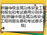 新疆中级金属冶炼安全工程师报名和考试费用分别多少钱(新疆中级金属冶炼安全工程师报名费和考试费多少钱)