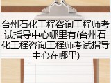台州石化工程咨询工程师考试指导中心哪里有(台州石化工程咨询工程师考试指导中心在哪里)