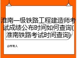 淮南一级铁路工程建造师考试成绩公布时间如何查询(淮南铁路考试时间查询)