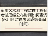 永川区水利工程监理工程师考试成绩公布时间如何查询(永川区监理考试成绩查询时间)