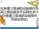 吐鲁番三级消防设施操作员网上报名服务平台网址多少(吐鲁番三级消防设施操作员报名网址)