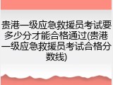 贵港一级应急救援员考试要多少分才能合格通过(贵港一级应急救援员考试合格分数线)