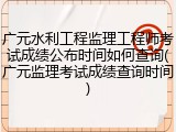 广元水利工程监理工程师考试成绩公布时间如何查询(广元监理考试成绩查询时间)