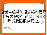 塔城三级消防设施操作员网上报名服务平台网址多少(塔城消防报名网址)