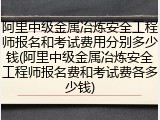 阿里中级金属冶炼安全工程师报名和考试费用分别多少钱(阿里中级金属冶炼安全工程师报名费和考试费各多少钱)