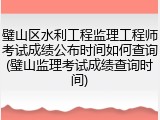 璧山区水利工程监理工程师考试成绩公布时间如何查询(璧山监理考试成绩查询时间)
