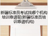 新疆标准员考试找哪个机构培训靠谱呢(新疆标准员培训靠谱机构)