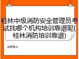 桂林中级消防安全管理员考试找哪个机构培训靠谱呢(桂林消防培训靠谱)